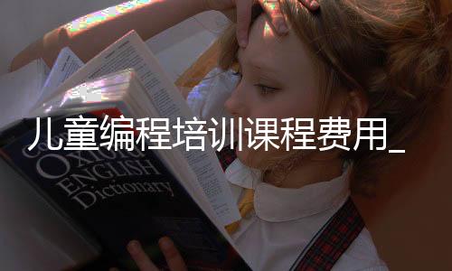 儿童编程培训课程费用_(儿童编程培训费用多少合理)