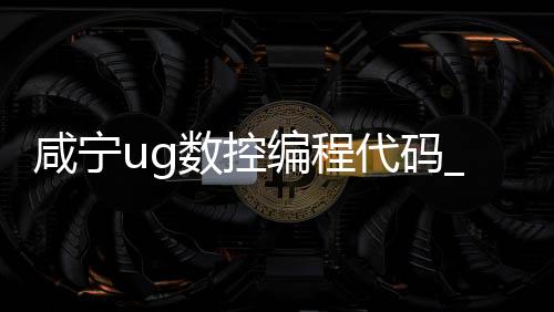 咸宁ug数控编程代码_(ug数控编程是什么意思)
