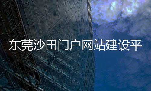 东莞沙田门户网站建设平台_(东莞沙田门户网站建设平台有哪些)