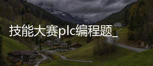 技能大赛plc编程题_(技能大赛plc编程题目及答案)